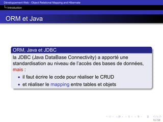´
Developpement Web - Object Relational Mapping and Hibernate
Introduction

ORM et Java

ORM, Java et JDBC
´
la JDBC (Java DataBase Connectivity) a apporte une
`
´
standardisation au niveau de l’acces des bases de donnees,
mais :
• il faut ecrire le code pour realiser le CRUD
´
´
• et realiser le mapping entre tables et objets
´

10 / 58

 