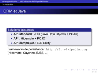 ´
Developpement Web - Object Relational Mapping and Hibernate
Introduction

ORM et Java

Solutions existantes
• API standard : JDO (Java Data Objects + POJO)
• API : Hibernate + POJO
• API complexes : EJB Entity

Frameworks de persistance : http://fr.wikipedia.org
(Hibernate, Cayenne, EJB3, ...

11 / 58

 