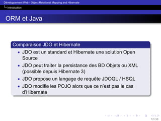 ´
Developpement Web - Object Relational Mapping and Hibernate
Introduction

ORM et Java

Comparaison JDO et Hibernate
• JDO est un standard et Hibernate une solution Open

Source
• JDO peut traiter la persistance des BD Objets ou XML

(possible depuis Hibernate 3)
• JDO propose un langage de requete JDOQL / HSQL
ˆ
• JDO modiﬁe les POJO alors que ce n’est pas le cas

d’Hibernate

12 / 58

 