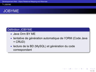 ´
Developpement Web - Object Relational Mapping and Hibernate
JOBYME

JOBYME

´
Deﬁnition JOBYME
• Java Orm BY ME
• tentative de generation automatique de l’ORM (Code Java
´ ´
+ CRUD)
• lecture de la BD (MySQL) et generation du code
´ ´
correspondant

15 / 58

 