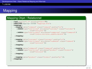 ´
Developpement Web - Object Relational Mapping and Hibernate
JOBYME

Mapping
Mapping Objet / Relationnel
1
2
3
4
5
6
7
8
9
10
11
12
13
14
15
16
17
18
19
20
21
22
23

<?xml version="1.0" encoding="UTF-8"?>
<!DOCTYPE mappings SYSTEM "mappings.dtd">
<mappings>
<mapping table="command" class="Command" prefix="co">
<relation type="one-to-one" attribute="customer" class="Customer"'
crud="retrieve" />
<relation type="one-to-many" attribute="commprods" class="Commprod"'
crud="create,retrieve*,update,delete" />
</mapping>
<mapping table="customer" class="Customer" prefix="cu">
<relation type="one-to-many" attribute="commands" class="Command"'
crud="retrieve" />
</mapping>
<mapping table="commprod" class="Commprod" prefix="cp">
<relation type="one-to-one" attribute="product" class="Product"'
crud="retrieve" />
</mapping>
<mapping table="product" class="Product" prefix="pr" />
</mappings>

26 / 58

 