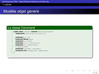 ´
Developpement Web - Object Relational Mapping and Hibernate
JOBYME

`
´ ´ ´
Modele objet genere

La classe Command
1 public class Command extends PersistentObject
2
implements PersistentInterface {
3
protected int id;
4
5
protected String date;
6
protected int cuId;
7
protected float totalPrice;
8
protected int nbCmdlines;
9
// relational ﬁelds
10
protected Customer customer;
11
protected List<Commprod> commprods;
12 }

27 / 58

 