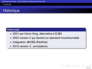 ´
Developpement Web - Object Relational Mapping and Hibernate
Hibernate

Historique

Hibernate
• 2001 par Gavin King, alternative a EJB2
`
• 2003 version 2 qui devient un standard incontournable
• integration JBOSS (RedHat)
´
• 2010 version 3 : annotations

34 / 58

 