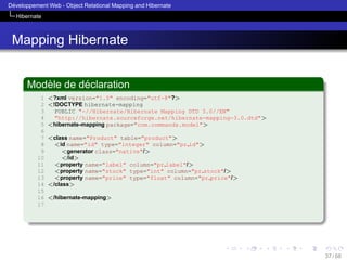 ´
Developpement Web - Object Relational Mapping and Hibernate
Hibernate

Mapping Hibernate
`
´
Modele de declaration
1
2
3
4
5
6
7
8
9
10
11
12
13
14
15
16
17

<?xml version="1.0" encoding="utf-8"?>
<!DOCTYPE hibernate-mapping
PUBLIC "-//Hibernate/Hibernate Mapping DTD 3.0//EN"
"http://hibernate.sourceforge.net/hibernate-mapping-3.0.dtd">
<hibernate-mapping package="com.commands.model">
<class name="Product" table="product">
<id name="id" type="integer" column="pr id">
<generator class="native"/>
</id>
<property name="label" column="pr label"/>
<property name="stock" type="int" column="pr stock"/>
<property name="price" type="float" column="pr price"/>
</class>
</hibernate-mapping>

37 / 58

 