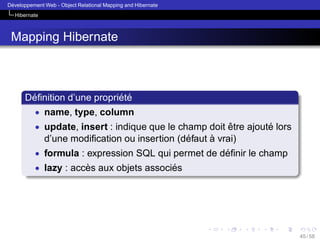 ´
Developpement Web - Object Relational Mapping and Hibernate
Hibernate

Mapping Hibernate

´
´ ´
Deﬁnition d’une propriete
• name, type, column
• update, insert : indique que le champ doit etre ajoute lors
ˆ
´

´
`
d’une modiﬁcation ou insertion (defaut a vrai)
• formula : expression SQL qui permet de deﬁnir le champ
´
• lazy : acces aux objets associes
`
´

45 / 58

 