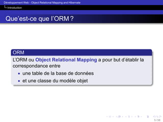 ´
Developpement Web - Object Relational Mapping and Hibernate
Introduction

Que’est-ce que l’ORM ?

ORM
´
L’ORM ou Object Relational Mapping a pour but d’etablir la
correspondance entre
• une table de la base de donnees
´
• et une classe du modele objet
`

5 / 58

 