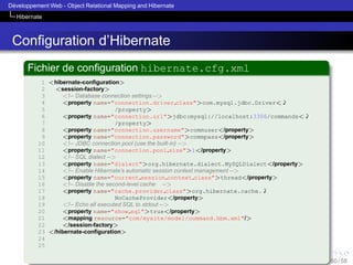 ´
Developpement Web - Object Relational Mapping and Hibernate
Hibernate

Conﬁguration d’Hibernate
Fichier de conﬁguration hibernate.cfg.xml
1 <hibernate-conﬁguration>
2
<session-factory>
3
<!-- Database connection settings -->
4
<property name="connection.driver class">com.mysql.jdbc.Driver<'
5
/property>
6
<property name="connection.url">jdbc:mysql://localhost:3306/commands<'
7
/property>
8
<property name="connection.username">commuser</property>
9
<property name="connection.password">commpass</property>
10
<!-- JDBC connection pool (use the built-in) -->
11
<property name="connection.pool size">1</property>
12
<!-- SQL dialect -->
13
<property name="dialect">org.hibernate.dialect.MySQLDialect</property>
14
<!-- Enable Hibernate’s automatic session context management -->
15
<property name="current session context class">thread</property>
16
<!-- Disable the second-level cache -->
17
<property name="cache.provider class">org.hibernate.cache.'
18
NoCacheProvider</property>
19
<!-- Echo all executed SQL to stdout -->
20
<property name="show sql">true</property>
21
<mapping resource="com/mysite/model/command.hbm.xml"/>
22
</session-factory>
23 </hibernate-conﬁguration>
24
25
50 / 58

 