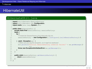 ´
Developpement Web - Object Relational Mapping and Hibernate
Hibernate

HibernateUtil
HibernateUtil.java
1
2
3
4
5
6
7
8
9
10
11
12
13
14
15
16
17
18
19
20
21
22
23

import org.hibernate.SessionFactory;
import org.hibernate.cfg.Conﬁguration;
import static java.lang.System.err;
public class HibernateUtil {
private static ﬁnal SessionFactory sessionFactory;
static {
try {
// Create the SessionFactory from hibernate.cfg.xml
sessionFactory = new Conﬁguration().configure().buildSessionFactory()'
;
} catch (Exception ex) {
// Make sure you log the exception, as it might be swallowed
err.println("Initial SessionFactory creation failed." + ex.getMessage('
));
throw new ExceptionInInitializerError(ex.getMessage());
}
}
public static SessionFactory getSessionFactory() {
return sessionFactory;
}
}

52 / 58

 