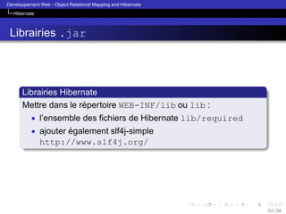 ´
Developpement Web - Object Relational Mapping and Hibernate
Hibernate

Librairies .jar

Librairies Hibernate
´
Mettre dans le repertoire WEB-INF/lib ou lib :
• l’ensemble des ﬁchiers de Hibernate lib/required
• ajouter egalement slf4j-simple
´

http://www.slf4j.org/

53 / 58

 