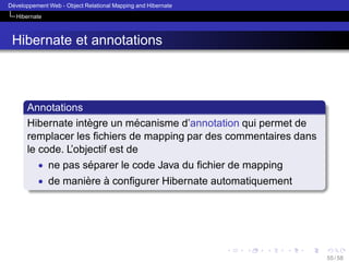 ´
Developpement Web - Object Relational Mapping and Hibernate
Hibernate

Hibernate et annotations

Annotations
`
´
Hibernate integre un mecanisme d’annotation qui permet de
remplacer les ﬁchiers de mapping par des commentaires dans
le code. L’objectif est de
• ne pas separer le code Java du ﬁchier de mapping
´
• de maniere a conﬁgurer Hibernate automatiquement
` `

55 / 58

 