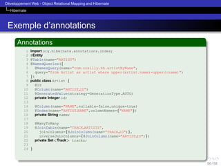 ´
Developpement Web - Object Relational Mapping and Hibernate
Hibernate

Exemple d’annotations
Annotations
1
2
3
4
5
6
7
8
9
10
11
12
13
14
15
16
17
18
19
20
21
22
23
24

import org.hibernate.annotations.Index;
@Entity
@Table(name="ARTIST")
@NamedQueries({
@NamesQuery(name="com.oreilly.hh.artistByName",
query="from Artist as artist where upper(artist.name)=upper(:name)")
})
public class Artist {
@Id
@Column(name="ARTIST ID")
@GeneratedValue(strategy=GenerationType.AUTO)
private Integer id;
@Column(name="NAME",nullable=false,unique=true)
@Index(name="ARTIST NAME",columnNames={"NAME"})
private String name;
@ManyToMany
@JoinTable(name="TRACK ARTISTS",
joinColumns={@JoinColumn(name="TRACK ID")},
inverseJoinColumns={@JoinColumn(name="ARTIST ID")})
private Set<Track> tracks;
}

56 / 58

 