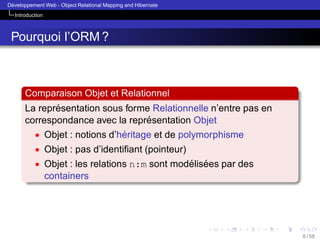 ´
Developpement Web - Object Relational Mapping and Hibernate
Introduction

Pourquoi l’ORM ?

Comparaison Objet et Relationnel
´
La representation sous forme Relationnelle n’entre pas en
´
correspondance avec la representation Objet
• Objet : notions d’heritage et de polymorphisme
´
• Objet : pas d’identiﬁant (pointeur)
• Objet : les relations n:m sont modelisees par des
´ ´

containers

8 / 58

 