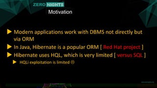 Motivation
▶ Modern applications work with DBMS not directly but
via ORM
▶ In Java, Hibernate is a popular ORM [ Red Hat project ]
▶ Hibernate uses HQL, which is very limited [ versus SQL ]
▶ HQLi exploitation is limited 
 