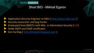 Short BIO - Mikhail Egorov
▶ Application Security Engineer at Odin [ http://www.odin.com ]
▶ Security researcher and bug h...