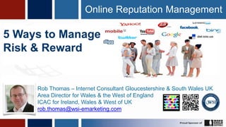 Online Reputation Management

5 Ways to Manage
Risk & Reward


     Rob Thomas – Internet Consultant Gloucestershire & South Wales UK
     Area Director for Wales & the West of England
     ICAC for Ireland, Wales & West of UK
     rob.thomas@wsi-emarketing.com
 