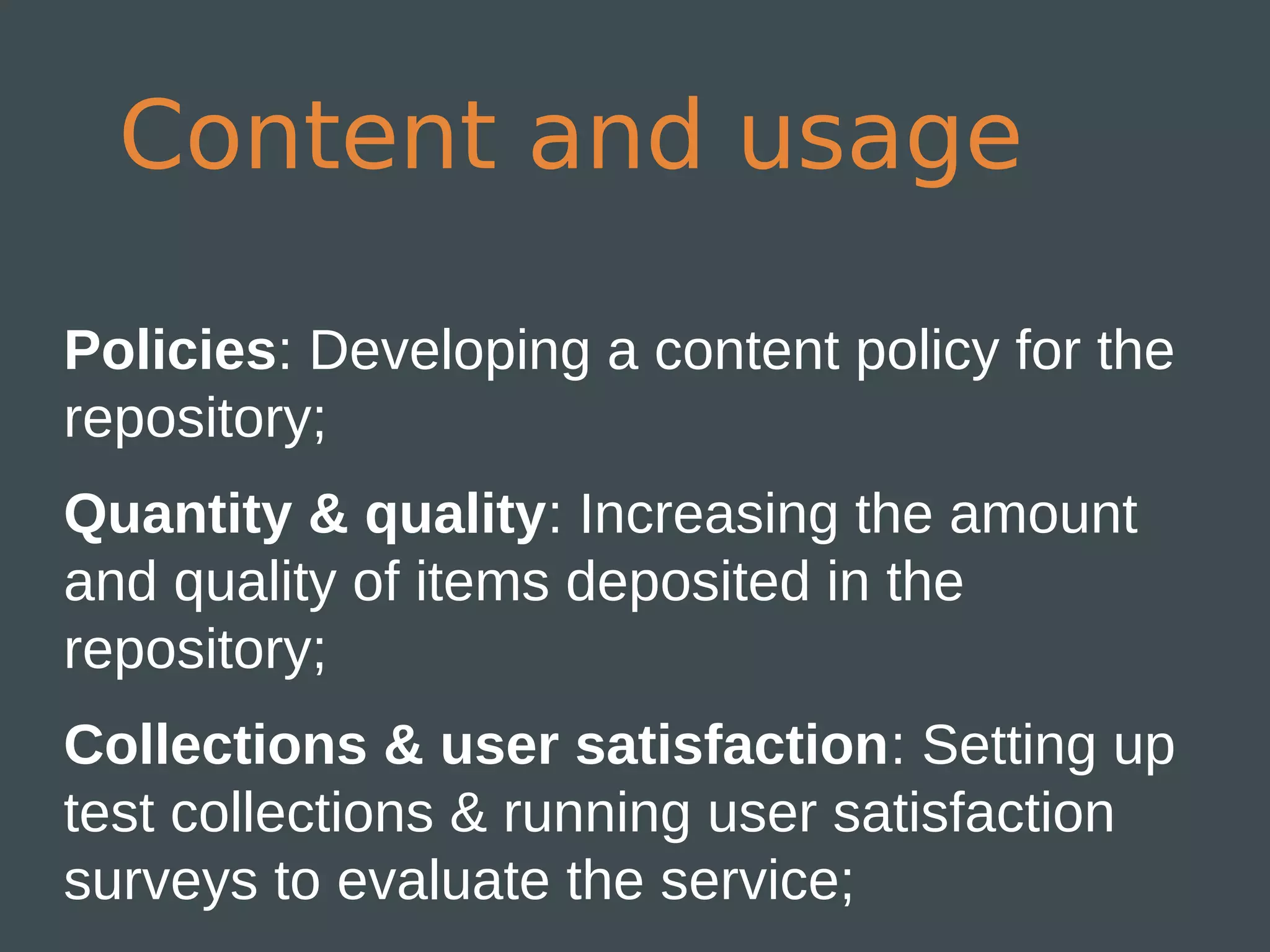Content and usage

Policies: Developing a content policy for the
repository;
Quantity & quality: Increasing the amount
and quality of items deposited in the
repository;
Collections & user satisfaction: Setting up
test collections & running user satisfaction
surveys to evaluate the service;
 