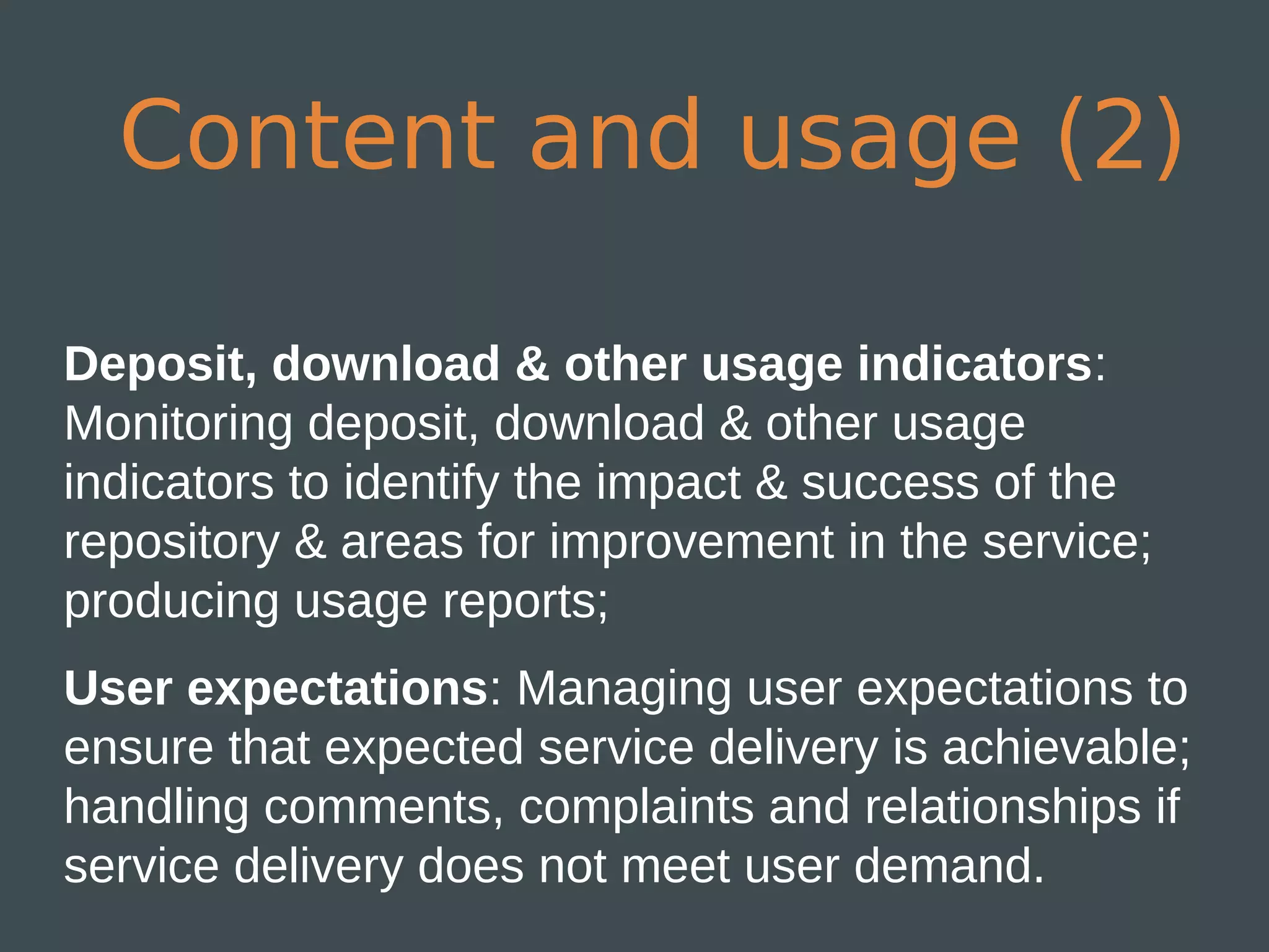Content and usage (2)

Deposit, download & other usage indicators:
Monitoring deposit, download & other usage
indicators to identify the impact & success of the
repository & areas for improvement in the service;
producing usage reports;
User expectations: Managing user expectations to
ensure that expected service delivery is achievable;
handling comments, complaints and relationships if
service delivery does not meet user demand.
 