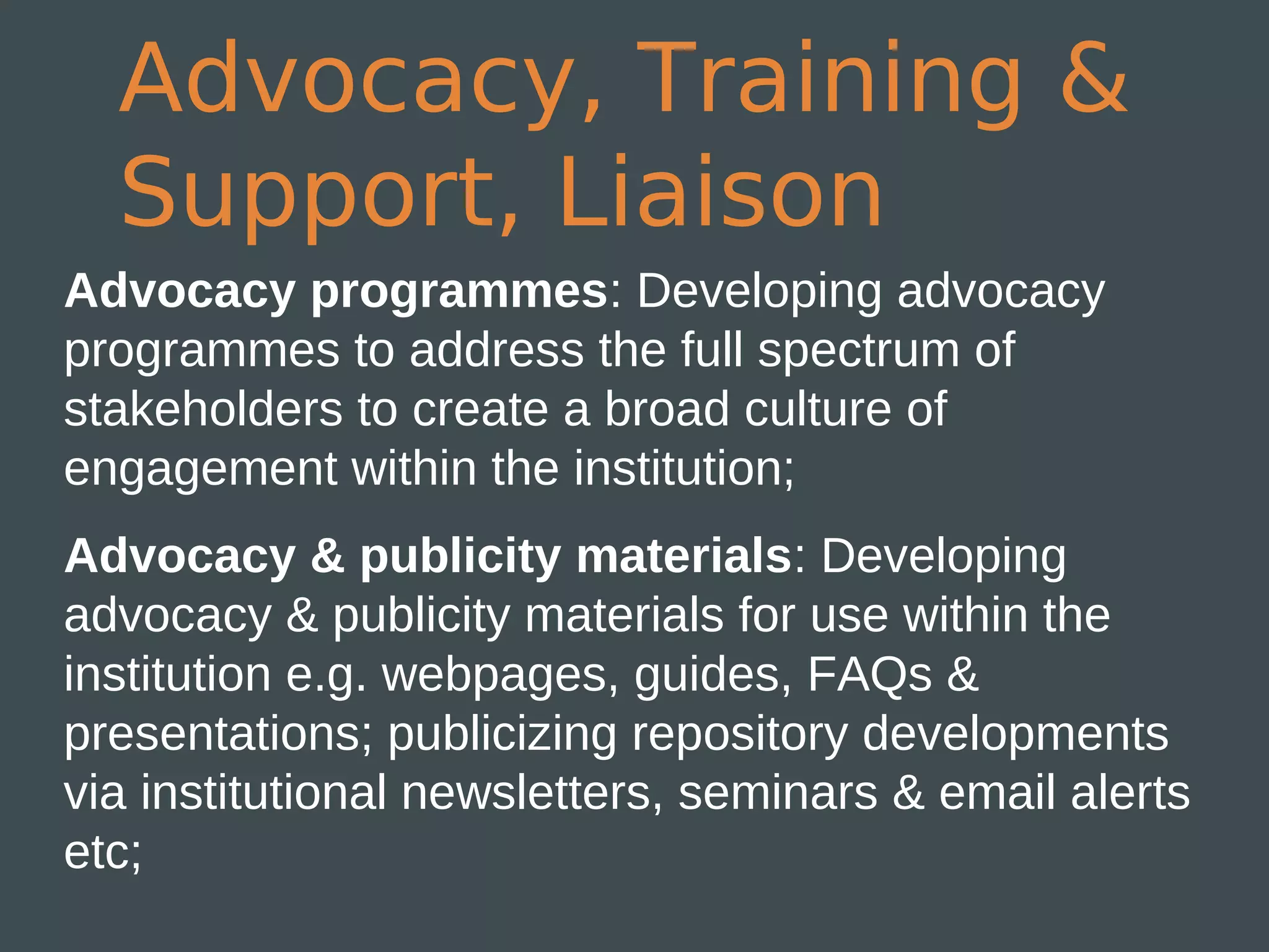 Advocacy, Training &
  Support, Liaison
Advocacy programmes: Developing advocacy
programmes to address the full spectrum of
stakeholders to create a broad culture of
engagement within the institution;
Advocacy & publicity materials: Developing
advocacy & publicity materials for use within the
institution e.g. webpages, guides, FAQs &
presentations; publicizing repository developments
via institutional newsletters, seminars & email alerts
etc;
 