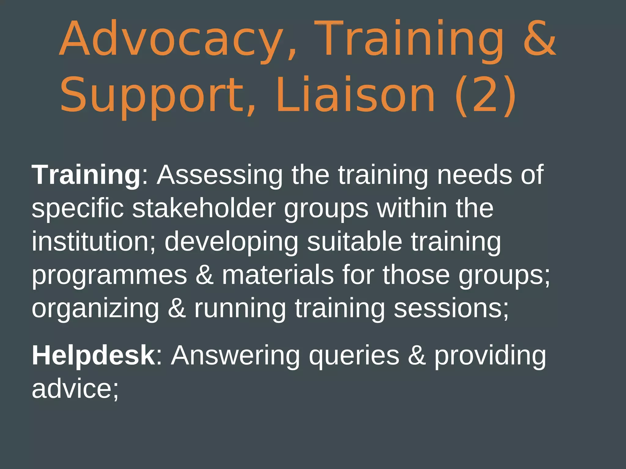Advocacy, Training &
  Support, Liaison (2)
Training: Assessing the training needs of
specific stakeholder groups within the
institution; developing suitable training
programmes & materials for those groups;
organizing & running training sessions;
Helpdesk: Answering queries & providing
advice;
 