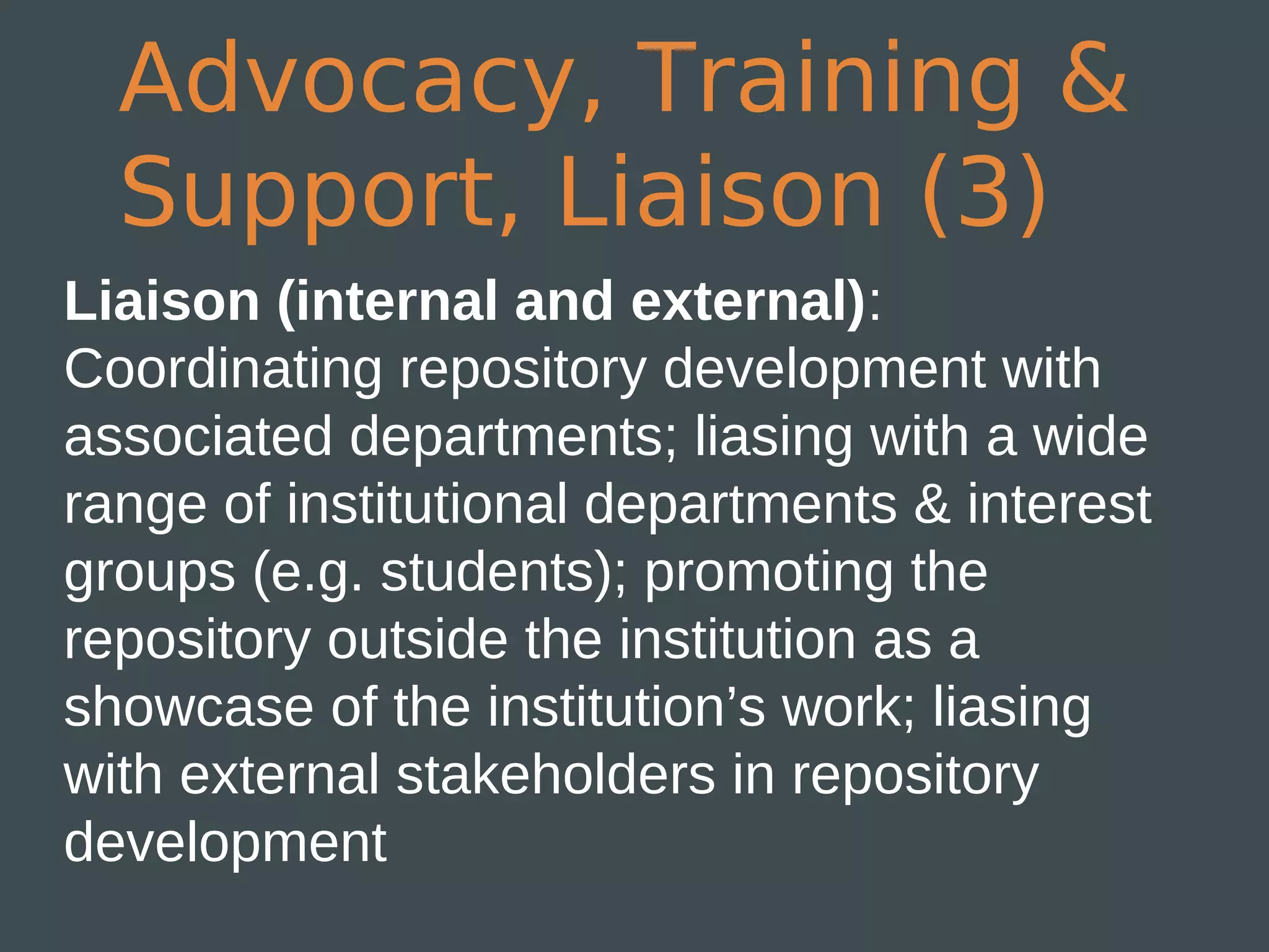 Advocacy, Training &
  Support, Liaison (3)
Liaison (internal and external):
Coordinating repository development with
associated departments; liasing with a wide
range of institutional departments & interest
groups (e.g. students); promoting the
repository outside the institution as a
showcase of the institution’s work; liasing
with external stakeholders in repository
development
 