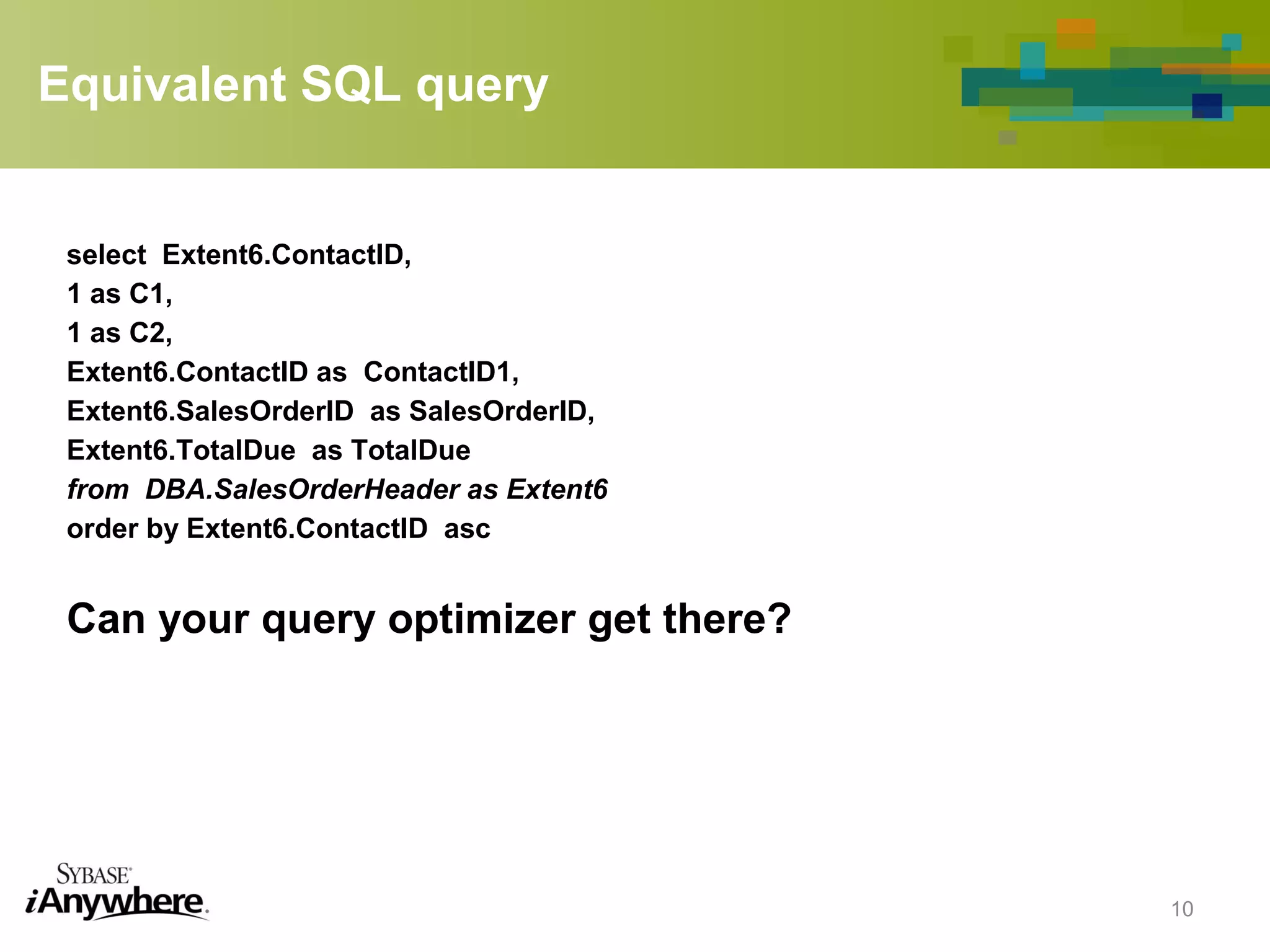 Equivalent SQL query
select Extent6.ContactID,
1 as C1,
1 as C2,
Extent6.ContactID as ContactID1,
Extent6.SalesOrderID as SalesOrderID,
Extent6.TotalDue as TotalDue
from DBA.SalesOrderHeader as Extent6
order by Extent6.ContactID asc
Can your query optimizer get there?
10
 