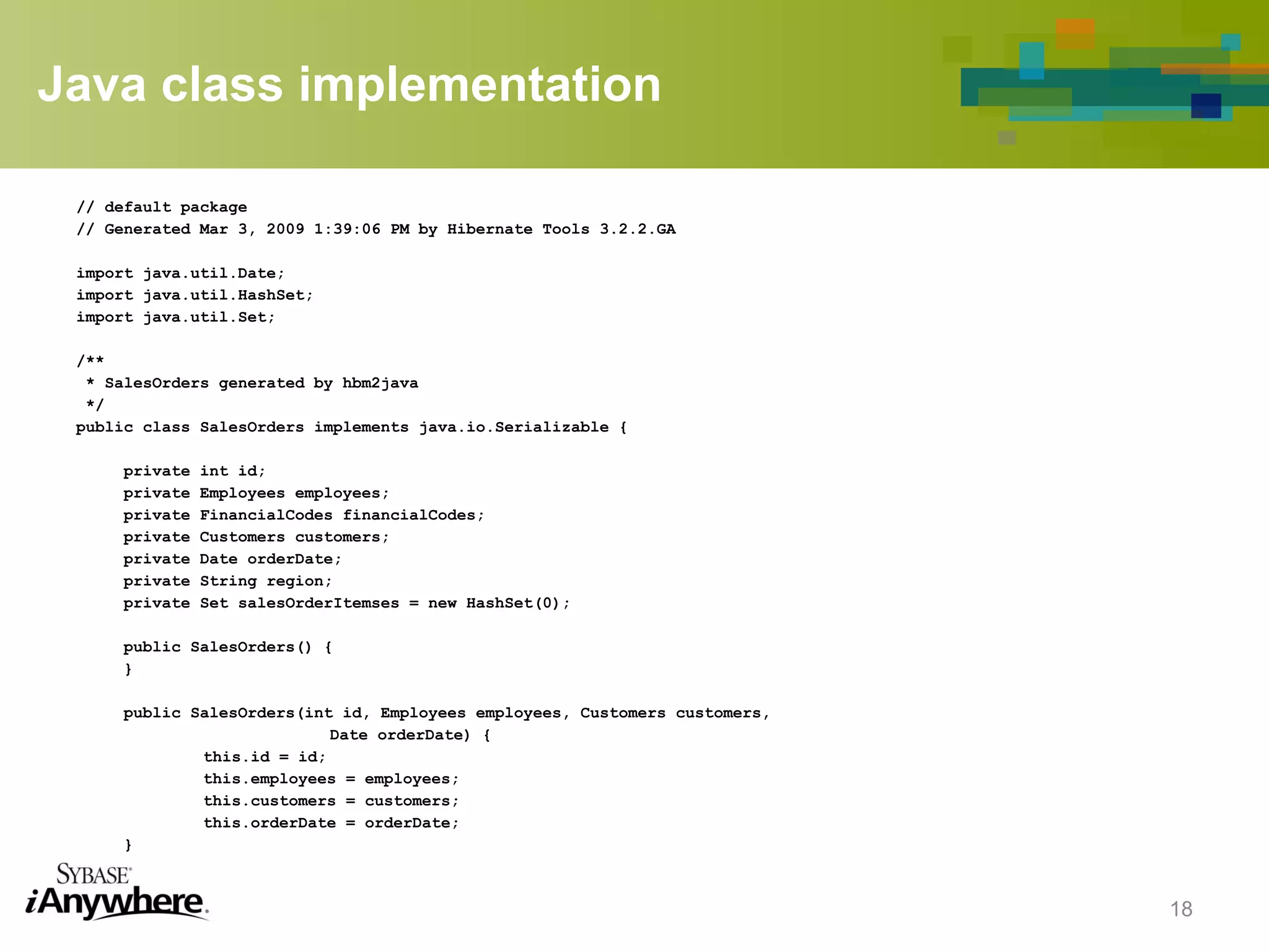 Java class implementation
// default package
// Generated Mar 3, 2009 1:39:06 PM by Hibernate Tools 3.2.2.GA
import java.util.Date;
import java.util.HashSet;
import java.util.Set;
/**
* SalesOrders generated by hbm2java
*/
public class SalesOrders implements java.io.Serializable {
private int id;
private Employees employees;
private FinancialCodes financialCodes;
private Customers customers;
private Date orderDate;
private String region;
private Set salesOrderItemses = new HashSet(0);
public SalesOrders() {
}
public SalesOrders(int id, Employees employees, Customers customers,
Date orderDate) {
this.id = id;
this.employees = employees;
this.customers = customers;
this.orderDate = orderDate;
}
18
 