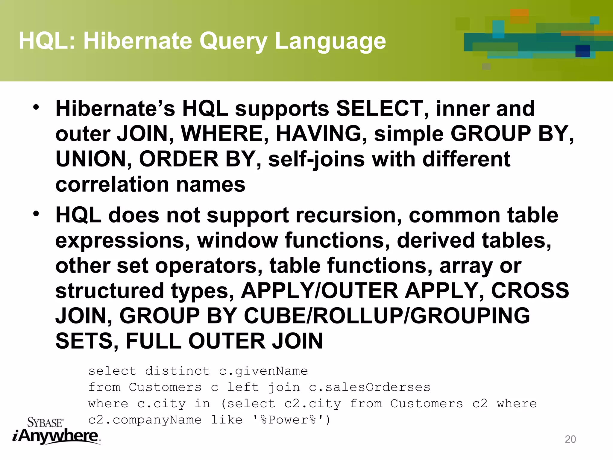HQL: Hibernate Query Language
• Hibernate’s HQL supports SELECT, inner and
outer JOIN, WHERE, HAVING, simple GROUP BY,
UNION, ORDER BY, self-joins with different
correlation names
• HQL does not support recursion, common table
expressions, window functions, derived tables,
other set operators, table functions, array or
structured types, APPLY/OUTER APPLY, CROSS
JOIN, GROUP BY CUBE/ROLLUP/GROUPING
SETS, FULL OUTER JOIN
20
select distinct c.givenName
from Customers c left join c.salesOrderses
where c.city in (select c2.city from Customers c2 where
c2.companyName like '%Power%')
 