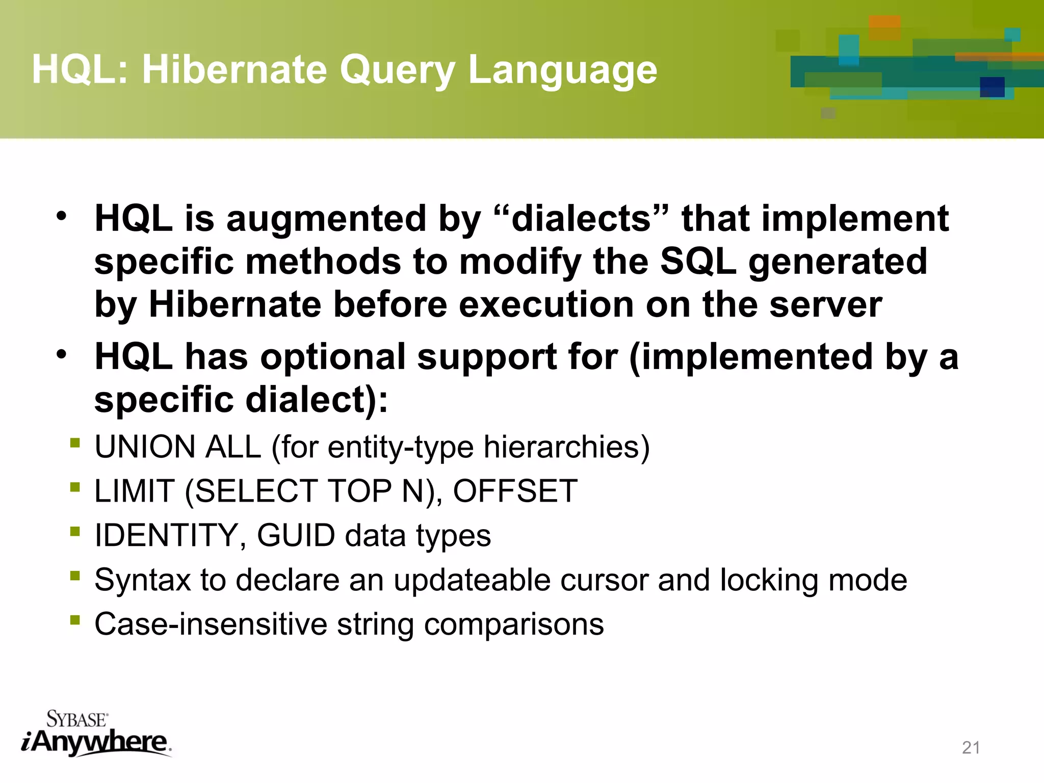 HQL: Hibernate Query Language
• HQL is augmented by “dialects” that implement
specific methods to modify the SQL generated
by Hibernate before execution on the server
• HQL has optional support for (implemented by a
specific dialect):
 UNION ALL (for entity-type hierarchies)
 LIMIT (SELECT TOP N), OFFSET
 IDENTITY, GUID data types
 Syntax to declare an updateable cursor and locking mode
 Case-insensitive string comparisons
21
 