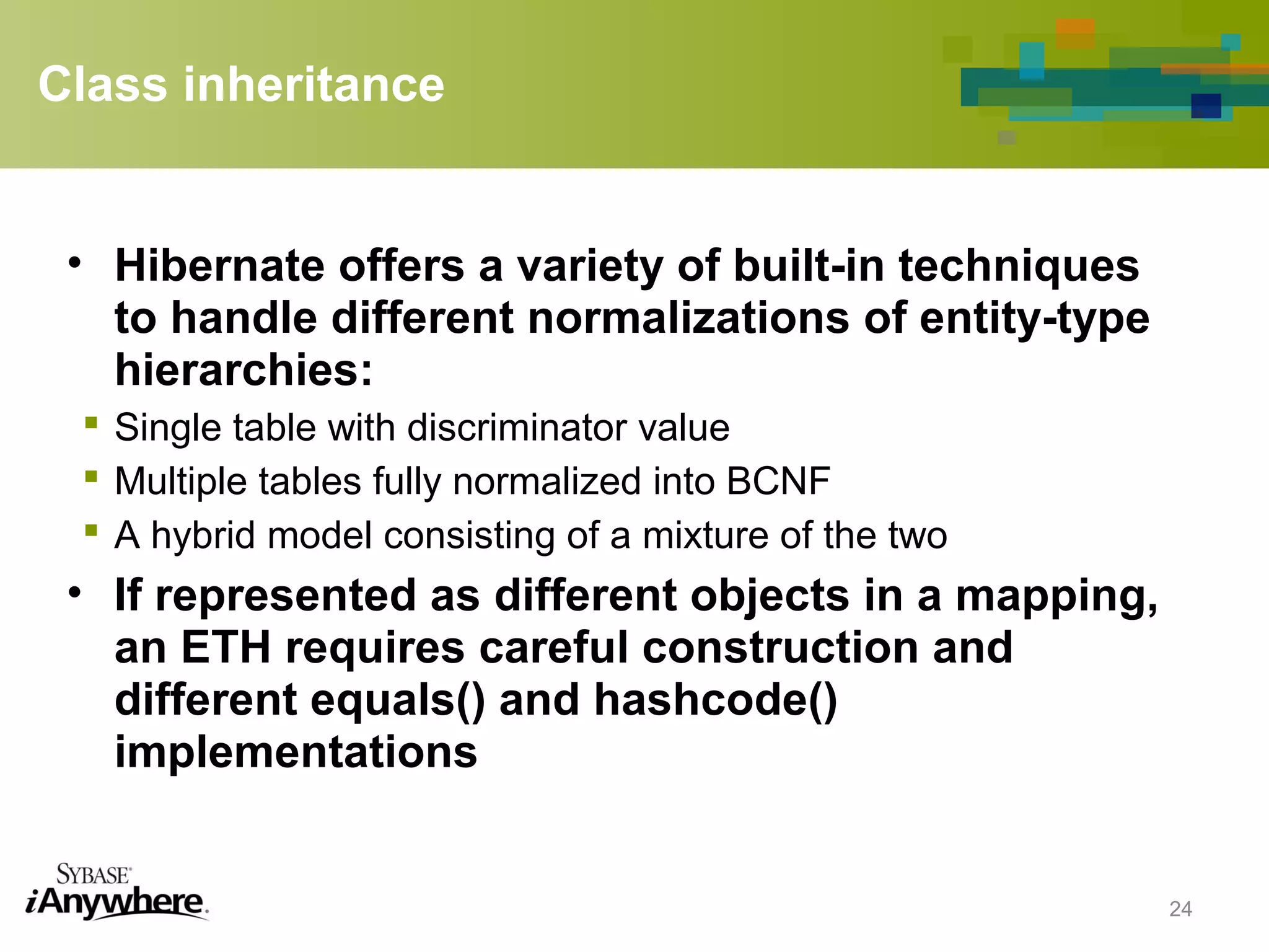 Class inheritance
• Hibernate offers a variety of built-in techniques
to handle different normalizations of entity-type
hierarchies:
 Single table with discriminator value
 Multiple tables fully normalized into BCNF
 A hybrid model consisting of a mixture of the two
• If represented as different objects in a mapping,
an ETH requires careful construction and
different equals() and hashcode()
implementations
24
 