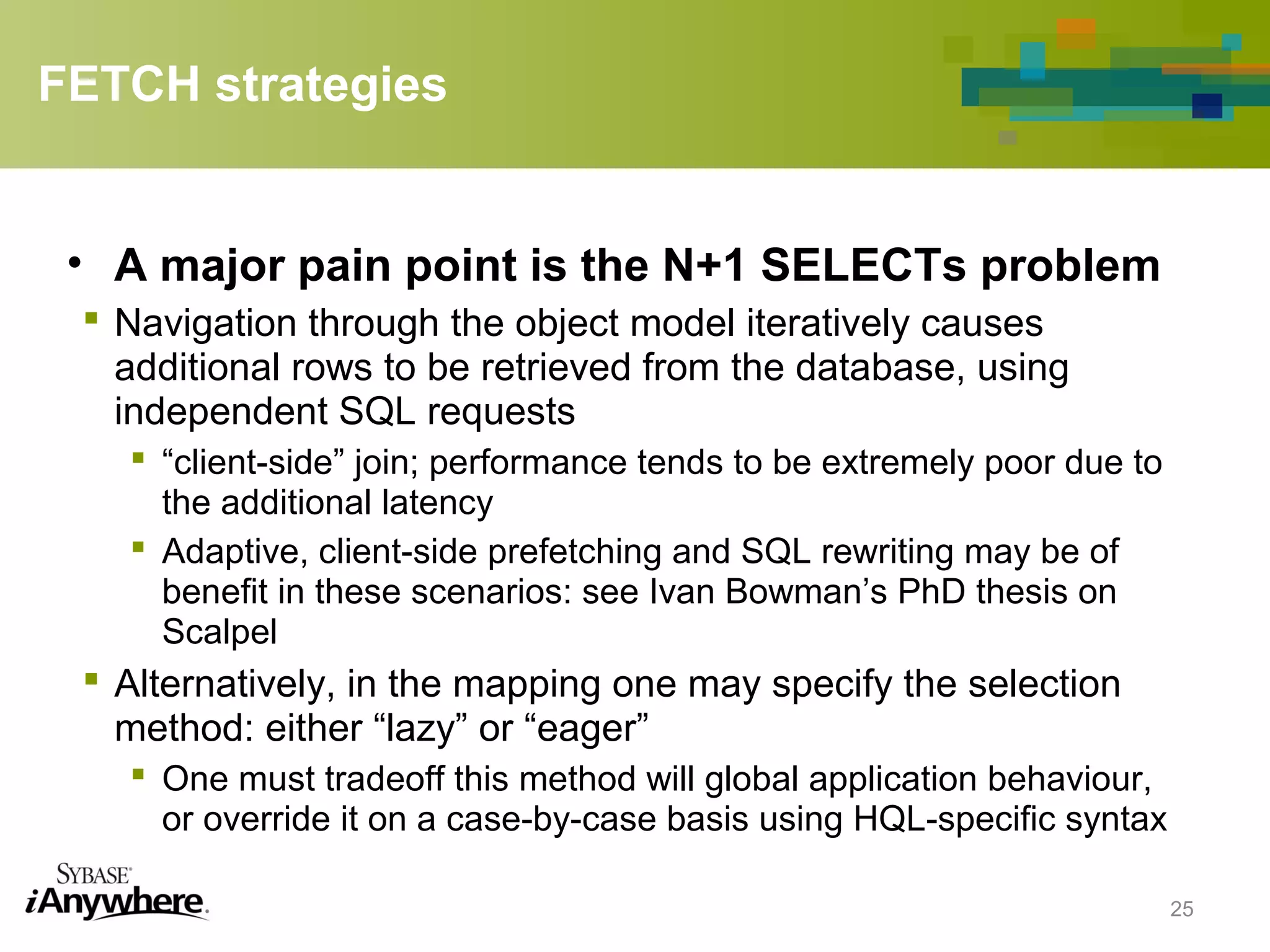 FETCH strategies
• A major pain point is the N+1 SELECTs problem
 Navigation through the object model iteratively causes
additional rows to be retrieved from the database, using
independent SQL requests
 “client-side” join; performance tends to be extremely poor due to
the additional latency
 Adaptive, client-side prefetching and SQL rewriting may be of
benefit in these scenarios: see Ivan Bowman’s PhD thesis on
Scalpel
 Alternatively, in the mapping one may specify the selection
method: either “lazy” or “eager”
 One must tradeoff this method will global application behaviour,
or override it on a case-by-case basis using HQL-specific syntax
25
 