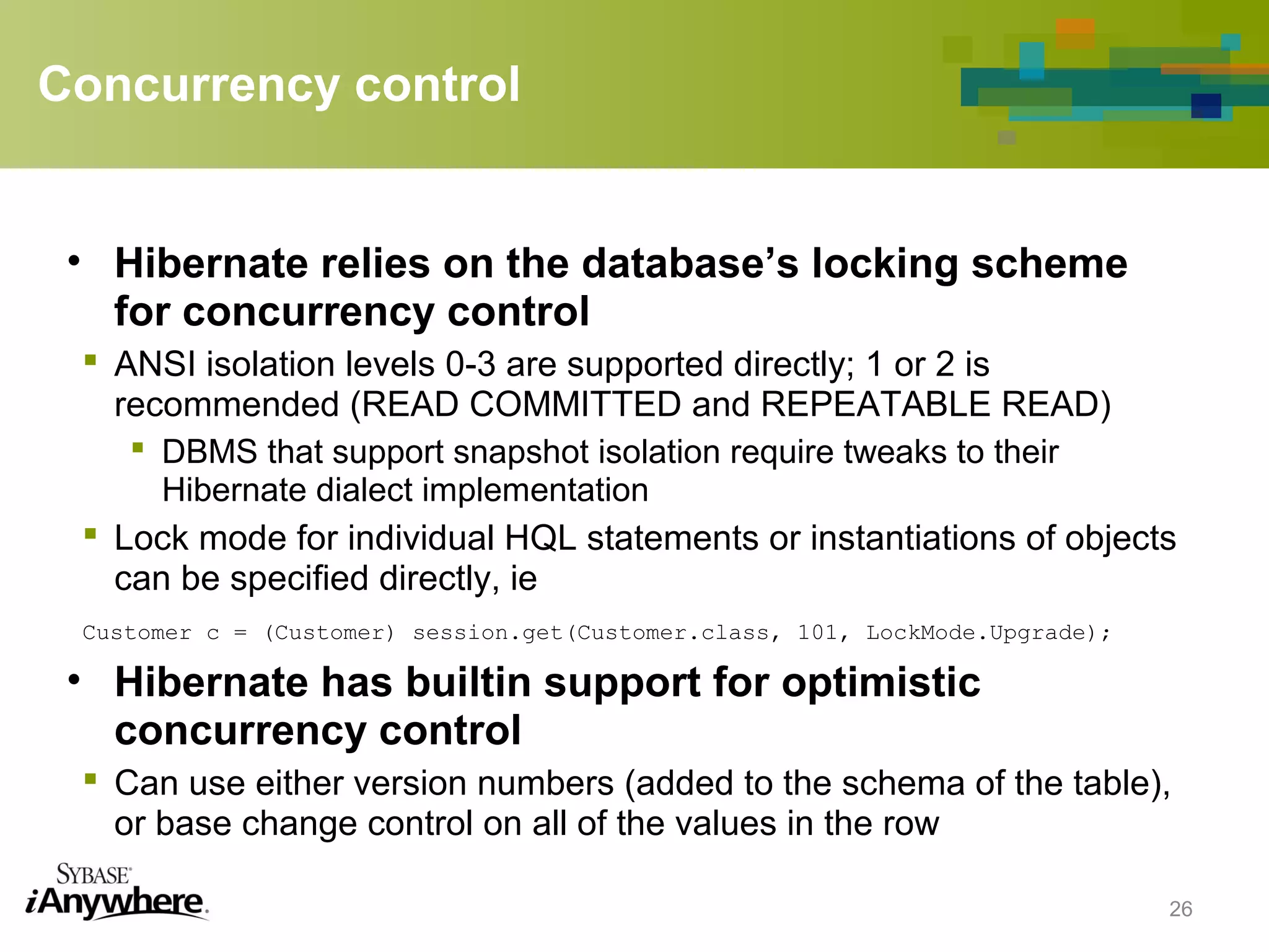 Concurrency control
• Hibernate relies on the database’s locking scheme
for concurrency control
 ANSI isolation levels 0-3 are supported directly; 1 or 2 is
recommended (READ COMMITTED and REPEATABLE READ)
 DBMS that support snapshot isolation require tweaks to their
Hibernate dialect implementation
 Lock mode for individual HQL statements or instantiations of objects
can be specified directly, ie
Customer c = (Customer) session.get(Customer.class, 101, LockMode.Upgrade);
• Hibernate has builtin support for optimistic
concurrency control
 Can use either version numbers (added to the schema of the table),
or base change control on all of the values in the row
26
 