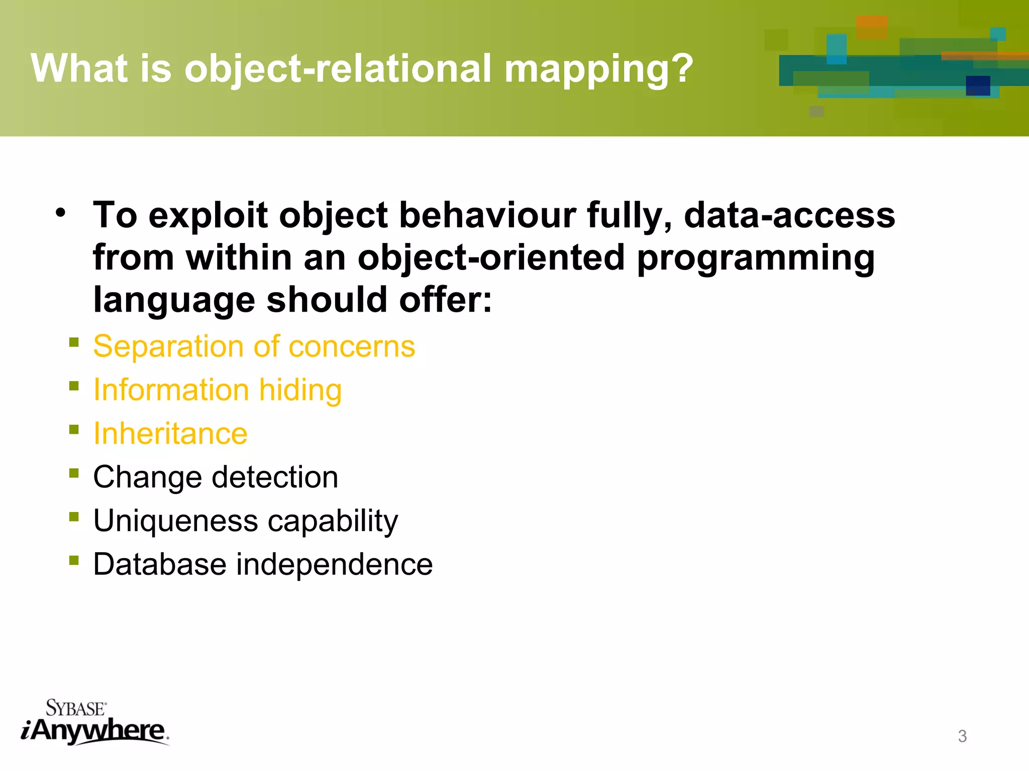 What is object-relational mapping?
• To exploit object behaviour fully, data-access
from within an object-oriented programming
language should offer:
 Separation of concerns
 Information hiding
 Inheritance
 Change detection
 Uniqueness capability
 Database independence
3
 