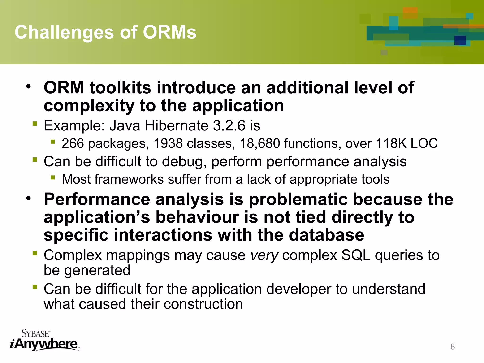 Challenges of ORMs
• ORM toolkits introduce an additional level of
complexity to the application
 Example: Java Hibernate 3.2.6 is
 266 packages, 1938 classes, 18,680 functions, over 118K LOC
 Can be difficult to debug, perform performance analysis
 Most frameworks suffer from a lack of appropriate tools
• Performance analysis is problematic because the
application’s behaviour is not tied directly to
specific interactions with the database
 Complex mappings may cause very complex SQL queries to
be generated
 Can be difficult for the application developer to understand
what caused their construction
8
 