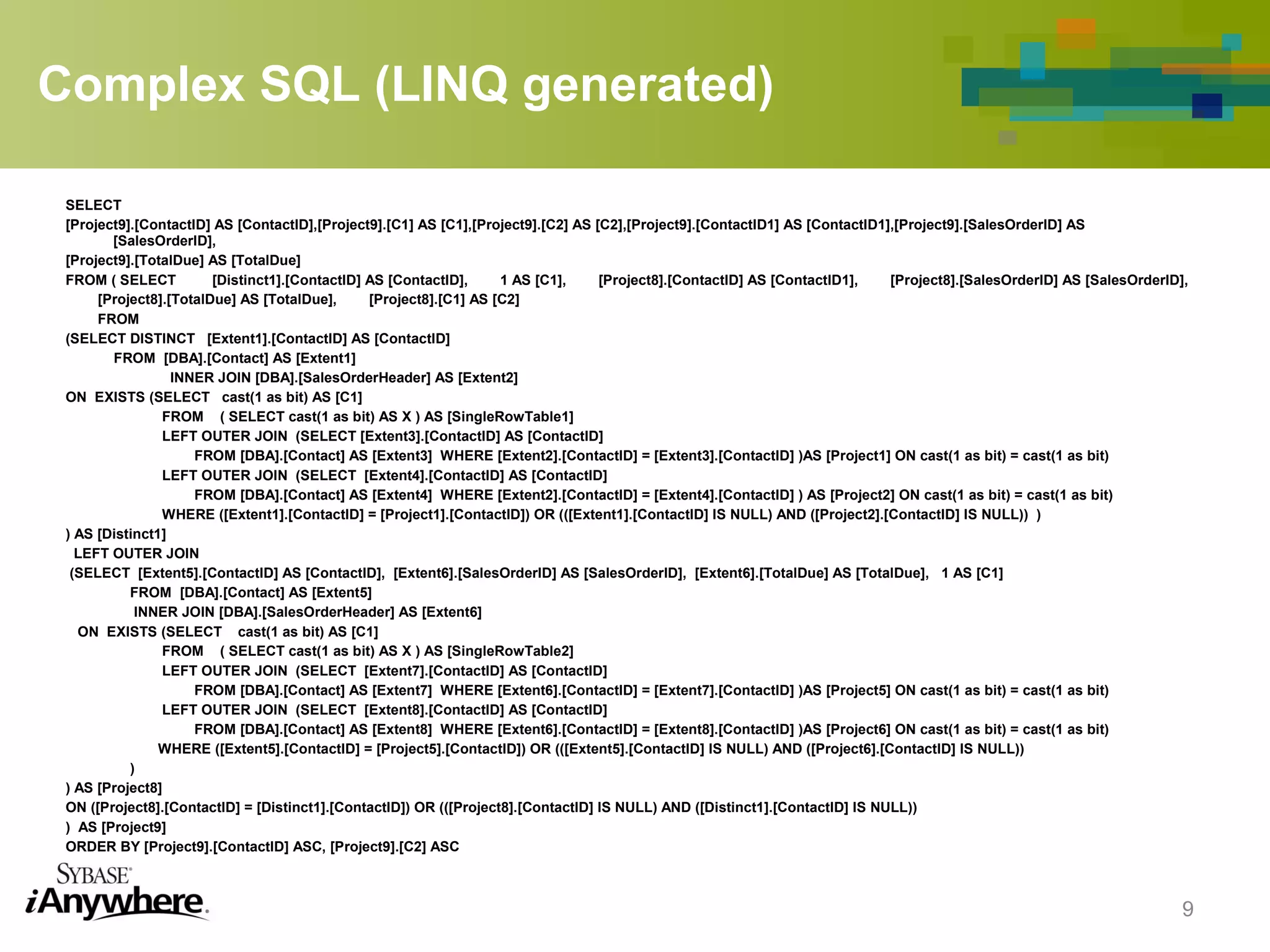 Complex SQL (LINQ generated)
SELECT
[Project9].[ContactID] AS [ContactID],[Project9].[C1] AS [C1],[Project9].[C2] AS [C2],[Project9].[ContactID1] AS [ContactID1],[Project9].[SalesOrderID] AS
[SalesOrderID],
[Project9].[TotalDue] AS [TotalDue]
FROM ( SELECT [Distinct1].[ContactID] AS [ContactID], 1 AS [C1], [Project8].[ContactID] AS [ContactID1], [Project8].[SalesOrderID] AS [SalesOrderID],
[Project8].[TotalDue] AS [TotalDue], [Project8].[C1] AS [C2]
FROM
(SELECT DISTINCT [Extent1].[ContactID] AS [ContactID]
FROM [DBA].[Contact] AS [Extent1]
INNER JOIN [DBA].[SalesOrderHeader] AS [Extent2]
ON EXISTS (SELECT cast(1 as bit) AS [C1]
FROM ( SELECT cast(1 as bit) AS X ) AS [SingleRowTable1]
LEFT OUTER JOIN (SELECT [Extent3].[ContactID] AS [ContactID]
FROM [DBA].[Contact] AS [Extent3] WHERE [Extent2].[ContactID] = [Extent3].[ContactID] )AS [Project1] ON cast(1 as bit) = cast(1 as bit)
LEFT OUTER JOIN (SELECT [Extent4].[ContactID] AS [ContactID]
FROM [DBA].[Contact] AS [Extent4] WHERE [Extent2].[ContactID] = [Extent4].[ContactID] ) AS [Project2] ON cast(1 as bit) = cast(1 as bit)
WHERE ([Extent1].[ContactID] = [Project1].[ContactID]) OR (([Extent1].[ContactID] IS NULL) AND ([Project2].[ContactID] IS NULL)) )
) AS [Distinct1]
LEFT OUTER JOIN
(SELECT [Extent5].[ContactID] AS [ContactID], [Extent6].[SalesOrderID] AS [SalesOrderID], [Extent6].[TotalDue] AS [TotalDue], 1 AS [C1]
FROM [DBA].[Contact] AS [Extent5]
INNER JOIN [DBA].[SalesOrderHeader] AS [Extent6]
ON EXISTS (SELECT cast(1 as bit) AS [C1]
FROM ( SELECT cast(1 as bit) AS X ) AS [SingleRowTable2]
LEFT OUTER JOIN (SELECT [Extent7].[ContactID] AS [ContactID]
FROM [DBA].[Contact] AS [Extent7] WHERE [Extent6].[ContactID] = [Extent7].[ContactID] )AS [Project5] ON cast(1 as bit) = cast(1 as bit)
LEFT OUTER JOIN (SELECT [Extent8].[ContactID] AS [ContactID]
FROM [DBA].[Contact] AS [Extent8] WHERE [Extent6].[ContactID] = [Extent8].[ContactID] )AS [Project6] ON cast(1 as bit) = cast(1 as bit)
WHERE ([Extent5].[ContactID] = [Project5].[ContactID]) OR (([Extent5].[ContactID] IS NULL) AND ([Project6].[ContactID] IS NULL))
)
) AS [Project8]
ON ([Project8].[ContactID] = [Distinct1].[ContactID]) OR (([Project8].[ContactID] IS NULL) AND ([Distinct1].[ContactID] IS NULL))
) AS [Project9]
ORDER BY [Project9].[ContactID] ASC, [Project9].[C2] ASC
9
 