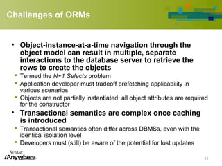 Challenges of ORMs
• Object-instance-at-a-time navigation through the
object model can result in multiple, separate
interactions to the database server to retrieve the
rows to create the objects
 Termed the N+1 Selects problem
 Application developer must tradeoff prefetching applicability in
various scenarios
 Objects are not partially instantiated; all object attributes are required
for the constructor
• Transactional semantics are complex once caching
is introduced
 Transactional semantics often differ across DBMSs, even with the
identical isolation level
 Developers must (still) be aware of the potential for lost updates
11
 