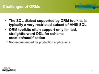 Challenges of ORMs
• The SQL dialect supported by ORM toolkits is
typically a very restricted subset of ANSI SQL
• ORM toolkits often support only limited,
straightforward DDL for schema
creation/modification
 Not recommended for production applications
12
 