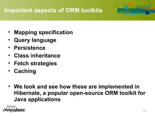 Important aspects of ORM toolkits
• Mapping specification
• Query language
• Persistence
• Class inheritance
• Fetch strategies
• Caching
• We look and see how these are implemented in
Hibernate, a popular open-source ORM toolkit for
Java applications
13
 