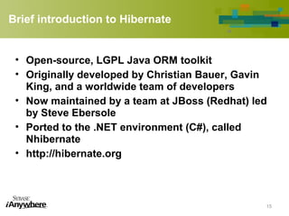 Brief introduction to Hibernate
• Open-source, LGPL Java ORM toolkit
• Originally developed by Christian Bauer, Gavin
King, and a worldwide team of developers
• Now maintained by a team at JBoss (Redhat) led
by Steve Ebersole
• Ported to the .NET environment (C#), called
Nhibernate
• http://hibernate.org
15
 