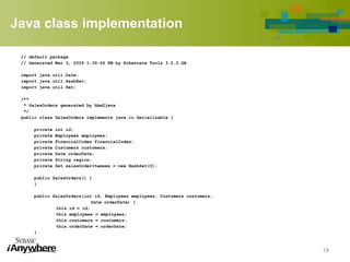 Java class implementation
// default package
// Generated Mar 3, 2009 1:39:06 PM by Hibernate Tools 3.2.2.GA
import java.util.Date;
import java.util.HashSet;
import java.util.Set;
/**
* SalesOrders generated by hbm2java
*/
public class SalesOrders implements java.io.Serializable {
private int id;
private Employees employees;
private FinancialCodes financialCodes;
private Customers customers;
private Date orderDate;
private String region;
private Set salesOrderItemses = new HashSet(0);
public SalesOrders() {
}
public SalesOrders(int id, Employees employees, Customers customers,
Date orderDate) {
this.id = id;
this.employees = employees;
this.customers = customers;
this.orderDate = orderDate;
}
18
 