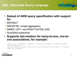 HQL: Hibernate Query Language
• Subset of ANSI query specification with support
for
 DISTINCT
 GROUP BY, simple aggregation
 INNER, LEFT- and RIGHT-OUTER JOIN
 Quantified subqueries
• Supports dot-notation for many-to-one, one-to-
one associations, for example:
19
select s.id, s.orderDate, s.region, s.customers.givenName, s.customers.surname
from SalesOrders s
where s.orderDate between '2001-03-16' and '2001-03-26' and s.region <> 'Central'
order by s.orderDate
 