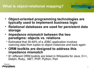 What is object-relational mapping?
• Object-oriented programming technologies are
typically used to implement business logic
• Relational databases are used for persistent data
storage
• Impedance mismatch between the two
paradigms: objects vs. relations
 Estimated that 30-40% of a JDBC application involves
coercing data from tuples to object instances and back again
• ORM toolkits are designed to address this
impedance mismatch
 61 different ORM toolkits are listed in Wikipedia for Java, C++,
Delphi, Ruby, .NET, PHP, Python, Perl
2
 