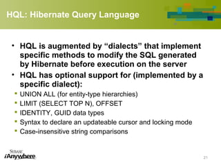 HQL: Hibernate Query Language
• HQL is augmented by “dialects” that implement
specific methods to modify the SQL generated
by Hibernate before execution on the server
• HQL has optional support for (implemented by a
specific dialect):
 UNION ALL (for entity-type hierarchies)
 LIMIT (SELECT TOP N), OFFSET
 IDENTITY, GUID data types
 Syntax to declare an updateable cursor and locking mode
 Case-insensitive string comparisons
21
 
