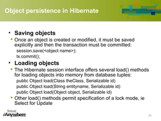 Object persistence in Hibernate
• Saving objects
 Once an object is created or modified, it must be saved
explicitly and then the transaction must be committed:
session.save(<object name>);
tx.commit();
• Loading objects
 The Hibernate session interface offers several load() methods
for loading objects into memory from database tuples:
public Object load(Class theClass, Serializable id)
public Object load(String entityname, Serializable id)
public Object load(Object object, Serializable id)
 Other load() methods permit specification of a lock mode, ie
Select for Update
22
 