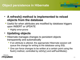 Object persistence in Hibernate
• A refresh() method is implemented to reload
objects from the database
 Useful for when attributes are modified by database triggers
upon INSERT or UPDATE
 Highly error-prone
• Updating objects
 Hibernate manages changes to persistent objects
transparently and automatically
 If an attribute is altered, the appropriate Hibernate session will
queue the change for writing to the database using SQL
 One can force changes to be written at a certain point using the
flush() method, controlled by isDirty() and setFlushMode()
23
 