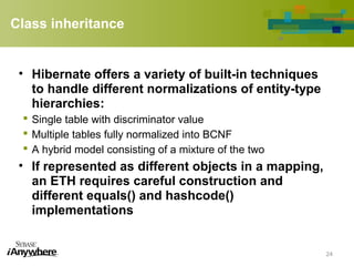 Class inheritance
• Hibernate offers a variety of built-in techniques
to handle different normalizations of entity-type
hierarchies:
 Single table with discriminator value
 Multiple tables fully normalized into BCNF
 A hybrid model consisting of a mixture of the two
• If represented as different objects in a mapping,
an ETH requires careful construction and
different equals() and hashcode()
implementations
24
 