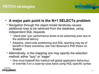 FETCH strategies
• A major pain point is the N+1 SELECTs problem
 Navigation through the object model iteratively causes
additional rows to be retrieved from the database, using
independent SQL requests
 “client-side” join; performance tends to be extremely poor due to
the additional latency
 Adaptive, client-side prefetching and SQL rewriting may be of
benefit in these scenarios: see Ivan Bowman’s PhD thesis on
Scalpel
 Alternatively, in the mapping one may specify the selection
method: either “lazy” or “eager”
 One must tradeoff this method will global application behaviour,
or override it on a case-by-case basis using HQL-specific syntax
25
 