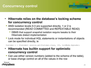 Concurrency control
• Hibernate relies on the database’s locking scheme
for concurrency control
 ANSI isolation levels 0-3 are supported directly; 1 or 2 is
recommended (READ COMMITTED and REPEATABLE READ)
 DBMS that support snapshot isolation require tweaks to their
Hibernate dialect implementation
 Lock mode for individual HQL statements or instantiations of objects
can be specified directly, ie
Customer c = (Customer) session.get(Customer.class, 101, LockMode.Upgrade);
• Hibernate has builtin support for optimistic
concurrency control
 Can use either version numbers (added to the schema of the table),
or base change control on all of the values in the row
26
 