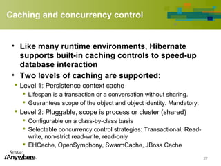 Caching and concurrency control
• Like many runtime environments, Hibernate
supports built-in caching controls to speed-up
database interaction
• Two levels of caching are supported:
 Level 1: Persistence context cache
 Lifespan is a transaction or a conversation without sharing.
 Guarantees scope of the object and object identity. Mandatory.
 Level 2: Pluggable, scope is process or cluster (shared)
 Configurable on a class-by-class basis
 Selectable concurrency control strategies: Transactional, Read-
write, non-strict read-write, read-only
 EHCache, OpenSymphony, SwarmCache, JBoss Cache
27
 